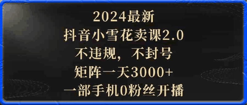 2024最新抖音小雪花卖课2.0,不违规,不封号,矩阵一天3000+,一部手机0粉丝开播