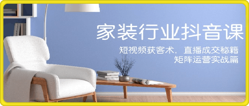 家装抖音课:短视频获客术,直播成交秘籍,矩阵运营实战篇