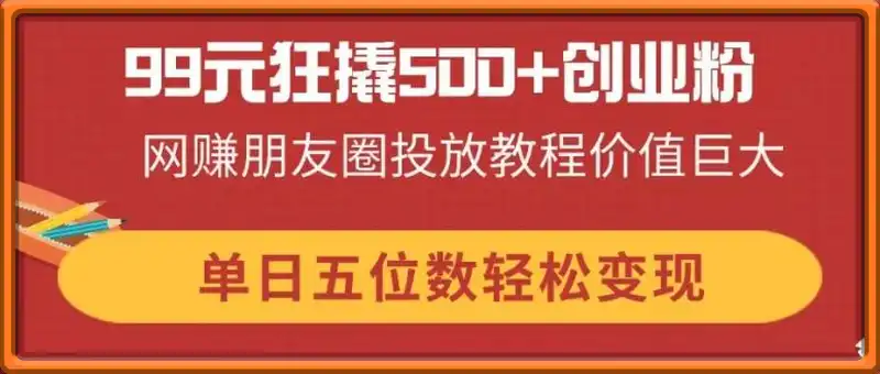 99元狂撬500+创业粉，网赚朋友圈投放教程价值巨大，单日五位数轻松变现