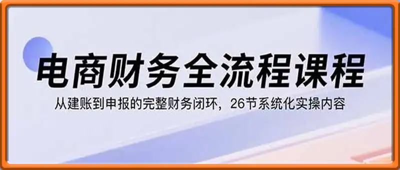 电商财务全流程课程：从建账到申报的完整财务闭环，26节系统化实操内容
