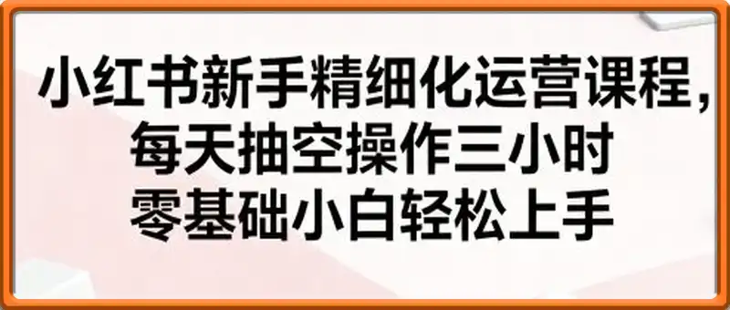 小红书新手精细化运营课程，每天抽空操作三小时，零基础小白轻松上手